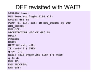DFF revisited with WAIT!
LIBRARY ieee;
USE ieee.std_logic_1164.all;
ENTITY dff IS
PORT (d, clk, rst: IN STD_LOGIC; q: OUT
STD_LOGIC);
END dff;
ARCHITECTURE dff OF dff IS
BEGIN
PROCESS
BEGIN
WAIT ON rst, clk;
IF (rst='1') THEN
q <= '0';
ELSIF (clk'EVENT AND clk='1') THEN
q <= d;
END IF;
END PROCESS;
END dff;
 