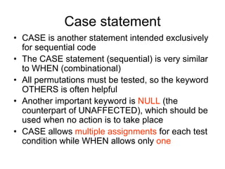 Case statement
• CASE is another statement intended exclusively
for sequential code
• The CASE statement (sequential) is very similar
to WHEN (combinational)
• All permutations must be tested, so the keyword
OTHERS is often helpful
• Another important keyword is NULL (the
counterpart of UNAFFECTED), which should be
used when no action is to take place
• CASE allows multiple assignments for each test
condition while WHEN allows only one
 