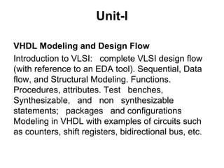 Unit-I
VHDL Modeling and Design Flow
Introduction to VLSI: complete VLSI design flow
(with reference to an EDA tool). Sequential, Data
flow, and Structural Modeling. Functions.
Procedures, attributes. Test benches,
Synthesizable, and non synthesizable
statements; packages and configurations
Modeling in VHDL with examples of circuits such
as counters, shift registers, bidirectional bus, etc.
 