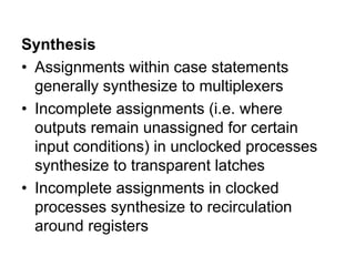 Synthesis
• Assignments within case statements
generally synthesize to multiplexers
• Incomplete assignments (i.e. where
outputs remain unassigned for certain
input conditions) in unclocked processes
synthesize to transparent latches
• Incomplete assignments in clocked
processes synthesize to recirculation
around registers
 
