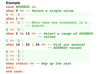 Example
case ADDRESS is
when 0 => -- Select a single value
A <= '1';
when 1 =>
A <= '1'; -- More than one statement in a
-- branch
B <= '1';
when 2 to 15 => -- Select a range of ADDRESS
-- values
C <= '1';
when 16 | 20 | 24 => -- Pick out several
-- ADDRESS values
B <= '1';
C <= '1';
D <= '1';
when others => -- Mop up the rest
null;
end case;
 