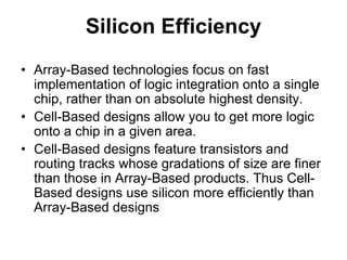 Silicon Efficiency
• Array-Based technologies focus on fast
implementation of logic integration onto a single
chip, rather than on absolute highest density.
• Cell-Based designs allow you to get more logic
onto a chip in a given area.
• Cell-Based designs feature transistors and
routing tracks whose gradations of size are finer
than those in Array-Based products. Thus Cell-
Based designs use silicon more efficiently than
Array-Based designs
 