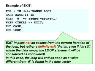 FOR i IN data'RANGE LOOP
CASE data(i) IS
WHEN '0' => count:=count+1;
WHEN OTHERS => EXIT;
END CASE;
END LOOP;
Example of EXIT :
EXIT implies not an escape from the current iteration of
the loop, but rather a definite exit (that is, even if i is still
within the data range, the LOOP statement will be
considered as concluded).
In this case, the loop will end as soon as a value
different from ‘0’ is found in the data vector
 