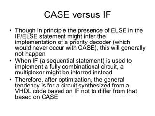 CASE versus IF
• Though in principle the presence of ELSE in the
IF/ELSE statement might infer the
implementation of a priority decoder (which
would never occur with CASE), this will generally
not happen
• When IF (a sequential statement) is used to
implement a fully combinational circuit, a
multiplexer might be inferred instead
• Therefore, after optimization, the general
tendency is for a circuit synthesized from a
VHDL code based on IF not to differ from that
based on CASE
 