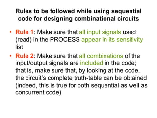 Rules to be followed while using sequential
code for designing combinational circuits
• Rule 1: Make sure that all input signals used
(read) in the PROCESS appear in its sensitivity
list
• Rule 2: Make sure that all combinations of the
input/output signals are included in the code;
that is, make sure that, by looking at the code,
the circuit’s complete truth-table can be obtained
(indeed, this is true for both sequential as well as
concurrent code)
 