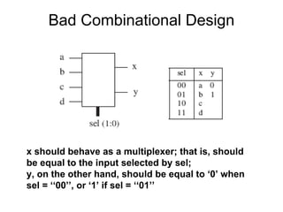 Bad Combinational Design
x should behave as a multiplexer; that is, should
be equal to the input selected by sel;
y, on the other hand, should be equal to ‘0’ when
sel = ‘‘00’’, or ‘1’ if sel = ‘‘01’’
 