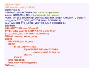 LIBRARY ieee;
USE ieee.std_logic_1164.all;
ENTITY ram IS
GENERIC ( bits: INTEGER := 8; -- # of bits per word
words: INTEGER := 16); -- # of words in the memory
PORT ( wr_ena, clk: IN STD_LOGIC; addr: IN INTEGER RANGE 0 TO words-1;
data_in: IN STD_LOGIC_VECTOR (bits-1 DOWNTO 0);
data_out: OUT STD_LOGIC_VECTOR (bits-1 DOWNTO 0));
END ram;
ARCHITECTURE ram OF ram IS
TYPE vector_array IS ARRAY (0 TO words-1) OF
STD_LOGIC_VECTOR (bits-1 DOWNTO 0);
SIGNAL memory: vector_array;
BEGIN
PROCESS (clk, wr_ena)
BEGIN
IF (wr_ena='1') THEN
IF (clk'EVENT AND clk='1') THEN
memory(addr) <= data_in;
END IF;
END IF;
END PROCESS;
data_out <= memory(addr);
END ram;
 
