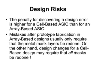 Design Risks
• The penalty for discovering a design error
is higher for a Cell-Based ASIC than for an
Array-Based ASIC
• Mistakes after prototype fabrication in
Array-Based designs usually only require
that the metal mask layers be redone. On
the other hand, design changes for a Cell-
Based design may require that all masks
be redone !
 