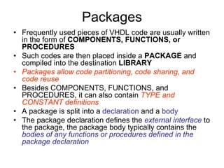 Packages
• Frequently used pieces of VHDL code are usually written
in the form of COMPONENTS, FUNCTIONS, or
PROCEDURES
• Such codes are then placed inside a PACKAGE and
compiled into the destination LIBRARY
• Packages allow code partitioning, code sharing, and
code reuse
• Besides COMPONENTS, FUNCTIONS, and
PROCEDURES, it can also contain TYPE and
CONSTANT definitions
• A package is split into a declaration and a body
• The package declaration defines the external interface to
the package, the package body typically contains the
bodies of any functions or procedures defined in the
package declaration
 