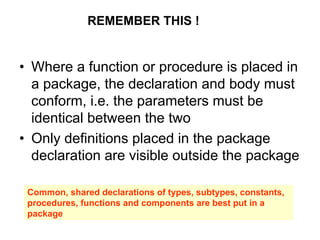 • Where a function or procedure is placed in
a package, the declaration and body must
conform, i.e. the parameters must be
identical between the two
• Only definitions placed in the package
declaration are visible outside the package
REMEMBER THIS !
Common, shared declarations of types, subtypes, constants,
procedures, functions and components are best put in a
package
 