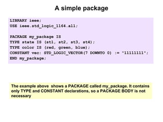 A simple package
LIBRARY ieee;
USE ieee.std_logic_1164.all;
PACKAGE my_package IS
TYPE state IS (st1, st2, st3, st4);
TYPE color IS (red, green, blue);
CONSTANT vec: STD_LOGIC_VECTOR(7 DOWNTO 0) := "11111111";
END my_package;
The example above shows a PACKAGE called my_package. It contains
only TYPE and CONSTANT declarations, so a PACKAGE BODY is not
necessary
 