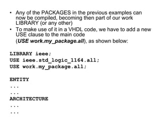 • Any of the PACKAGES in the previous examples can
now be compiled, becoming then part of our work
LIBRARY (or any other)
• To make use of it in a VHDL code, we have to add a new
USE clause to the main code
(USE work.my_package.all), as shown below:
LIBRARY ieee;
USE ieee.std_logic_1164.all;
USE work.my_package.all;
ENTITY
...
...
ARCHITECTURE
...
...
 