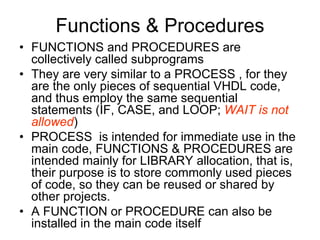 Functions & Procedures
• FUNCTIONS and PROCEDURES are
collectively called subprograms
• They are very similar to a PROCESS , for they
are the only pieces of sequential VHDL code,
and thus employ the same sequential
statements (IF, CASE, and LOOP; WAIT is not
allowed)
• PROCESS is intended for immediate use in the
main code, FUNCTIONS & PROCEDURES are
intended mainly for LIBRARY allocation, that is,
their purpose is to store commonly used pieces
of code, so they can be reused or shared by
other projects.
• A FUNCTION or PROCEDURE can also be
installed in the main code itself
 