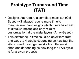 Prototype Turnaround Time
(TAT)
• Designs that require a complete mask set (Cell-
Based) will always require more time to
manufacture than designs which use a basic set
of diffusion masks and only require
customization at the metal layers (Array-Based)
• This difference in time could be anywhere from
one week to 4 weeks depending on how fast the
silicon vendor can get masks from the mask
shop and depending on how long the FAB cycle
is for a given process
 