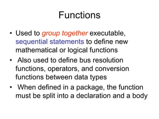 Functions
• Used to group together executable,
sequential statements to define new
mathematical or logical functions
• Also used to define bus resolution
functions, operators, and conversion
functions between data types
• When defined in a package, the function
must be split into a declaration and a body
 