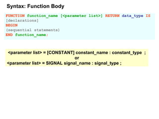 FUNCTION function_name [<parameter list>] RETURN data_type IS
[declarations]
BEGIN
(sequential statements)
END function_name;
<parameter list> = [CONSTANT] constant_name : constant_type ;
or
<parameter list> = SIGNAL signal_name : signal_type ;
Syntax: Function Body
 