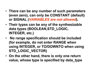 • There can be any number of such parameters
(even zero), can only be CONSTANT (default)
or SIGNAL (VARIABLES are not allowed).
• Their types can be any of the synthesizable
data types (BOOLEAN,STD_LOGIC,
INTEGER, etc.)
• No range specification should be included
(for example, do not enter RANGE when
using INTEGER, or TO/DOWNTO when using
STD_LOGIC_VECTOR)
• On the other hand, there is only one return
value, whose type is specified by data_type
 