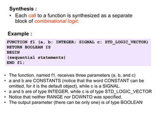 Synthesis :
• Each call to a function is synthesized as a separate
block of combinational logic
FUNCTION f1 (a, b: INTEGER; SIGNAL c: STD_LOGIC_VECTOR)
RETURN BOOLEAN IS
BEGIN
(sequential statements)
END f1;
Example :
• The function, named f1, receives three parameters (a, b, and c)
• a and b are CONSTANTS (notice that the word CONSTANT can be
omitted, for it is the default object), while c is a SIGNAL.
• a and b are of type INTEGER, while c is of type STD_LOGIC_VECTOR
• Notice that neither RANGE nor DOWNTO was specified.
• The output parameter (there can be only one) is of type BOOLEAN
 