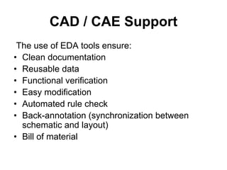 CAD / CAE Support
The use of EDA tools ensure:
• Clean documentation
• Reusable data
• Functional verification
• Easy modification
• Automated rule check
• Back-annotation (synchronization between
schematic and layout)
• Bill of material
 