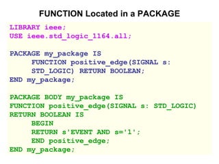 FUNCTION Located in a PACKAGE
LIBRARY ieee;
USE ieee.std_logic_1164.all;
PACKAGE my_package IS
FUNCTION positive_edge(SIGNAL s:
STD_LOGIC) RETURN BOOLEAN;
END my_package;
PACKAGE BODY my_package IS
FUNCTION positive_edge(SIGNAL s: STD_LOGIC)
RETURN BOOLEAN IS
BEGIN
RETURN s'EVENT AND s='1';
END positive_edge;
END my_package;
 