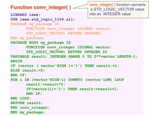 Function conv_integer( )
LIBRARY ieee;
USE ieee.std_logic_1164.all;
PACKAGE my_package IS
FUNCTION conv_integer (SIGNAL vector:
STD_LOGIC_VECTOR) RETURN INTEGER;
END my_package;
PACKAGE BODY my_package IS
FUNCTION conv_integer (SIGNAL vector:
STD_LOGIC_VECTOR) RETURN INTEGER IS
VARIABLE result: INTEGER RANGE 0 TO 2**vector'LENGTH-1;
BEGIN
IF (vector ( vector'HIGH )='1') THEN result:=1;
ELSE result:=0;
END IF;
FOR i IN (vector'HIGH-1) DOWNTO (vector'LOW) LOOP
result:=result*2;
IF(vector(i)='1') THEN result:=result+1;
END IF;
END LOOP;
RETURN result;
END conv_integer;
END my_package;
conv_integer( ) function converts
a STD_LOGIC_VECTOR value
into an INTEGER value
 