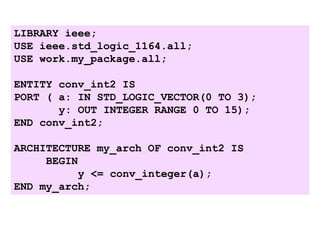 LIBRARY ieee;
USE ieee.std_logic_1164.all;
USE work.my_package.all;
ENTITY conv_int2 IS
PORT ( a: IN STD_LOGIC_VECTOR(0 TO 3);
y: OUT INTEGER RANGE 0 TO 15);
END conv_int2;
ARCHITECTURE my_arch OF conv_int2 IS
BEGIN
y <= conv_integer(a);
END my_arch;
 