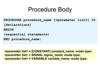 Procedure Body
PROCEDURE procedure_name [<parameter list>] IS
[declarations]
BEGIN
(sequential statements)
END procedure_name;
<parameter list> = [CONSTANT] constant_name: mode type;
<parameter list> = SIGNAL signal_name: mode type;
<parameter list> = VARIABLE variable_name: mode type;
 