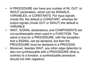 • A PROCEDURE can have any number of IN, OUT, or
INOUT parameters, which can be SIGNALS,
VARIABLES, or CONSTANTS. For input signals
(mode IN), the default is CONSTANT, whereas for
output signals (mode OUT or INOUT) the default is
VARIABLE
• WAIT, SIGNAL declarations, and COMPONENTS are
not synthesizable when used in a FUNCTION. The
same is true for a PROCEDURE, with the exception
that a SIGNAL can be declared, but then the
PROCEDURE must be declared in a PROCESS.
• Moreover, besides WAIT, any other edge detection is
also not synthesizable with a PROCEDURE (that is,
contrary to a function, a synthesizable procedure
should not infer registers)
 
