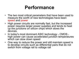 Performance
• The two most critical parameters that have been used to
measure the worth of new technologies have been
speed and power
• High power circuits are normally fast, but the increased
power requires larger power supplies and tends to heat
up the junctions on silicon chips which slows the
devices.
• In today's most dominant ASIC technology - CMOS -
high power can cause accelerated junction temperatures
which can slow down speed
• One way to reduce the power and still maintain speed is
to develop circuits such as differential pairs that do not
switch from voltage rail to voltage rail
 