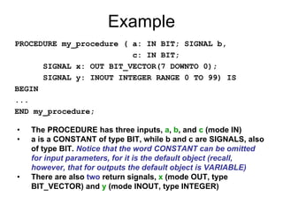 Example
PROCEDURE my_procedure ( a: IN BIT; SIGNAL b,
c: IN BIT;
SIGNAL x: OUT BIT_VECTOR(7 DOWNTO 0);
SIGNAL y: INOUT INTEGER RANGE 0 TO 99) IS
BEGIN
...
END my_procedure;
• The PROCEDURE has three inputs, a, b, and c (mode IN)
• a is a CONSTANT of type BIT, while b and c are SIGNALS, also
of type BIT. Notice that the word CONSTANT can be omitted
for input parameters, for it is the default object (recall,
however, that for outputs the default object is VARIABLE)
• There are also two return signals, x (mode OUT, type
BIT_VECTOR) and y (mode INOUT, type INTEGER)
 
