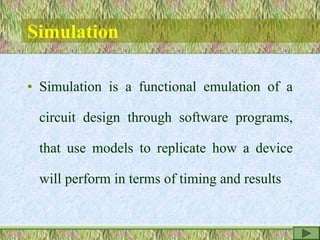 Simulation
• Simulation is a functional emulation of a
circuit design through software programs,
that use models to replicate how a device
will perform in terms of timing and results
 