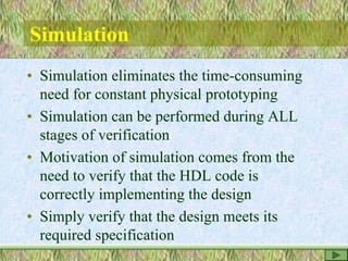 Simulation
• Simulation eliminates the time-consuming
need for constant physical prototyping
• Simulation can be performed during ALL
stages of verification
• Motivation of simulation comes from the
need to verify that the HDL code is
correctly implementing the design
• Simply verify that the design meets its
required specification
 