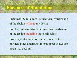 Flavours of Simulation
• Functional Simulation: Is functional verification
of the design without any delays
• Pre- Layout simulation: Is functional verification
of the design including logic cell delays
• Post- Layout simulation: Is performed after
physical place and route( interconnect delays are
taken into account)
 