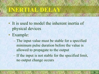 INERTIAL DELAY
• It is used to model the inherent inertia of
physical devices
• Example:
– The input value must be stable for a specified
minimum pulse duration before the value is
allowed to propagate to the output
– If the input is not stable for the specified limit,
no output change occurs
 
