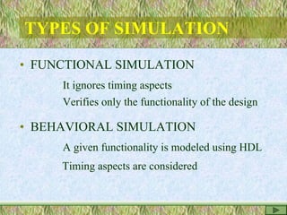 TYPES OF SIMULATION
• FUNCTIONAL SIMULATION
It ignores timing aspects
Verifies only the functionality of the design
• BEHAVIORAL SIMULATION
A given functionality is modeled using HDL
Timing aspects are considered
 
