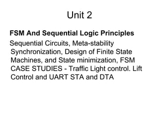 Unit 2
FSM And Sequential Logic Principles
Sequential Circuits, Meta-stability
Synchronization, Design of Finite State
Machines, and State minimization, FSM
CASE STUDIES - Traffic Light control. Lift
Control and UART STA and DTA
 