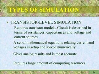 TYPES OF SIMULATION
• TRANSISTOR-LEVEL SIMULATION
Requires transistor models. Circuit is described in
terms of resistances, capacitances and voltage and
current sources
A set of mathematical equations relating current and
voltages is setup and solved numerically
Gives analog results and is most accurate
Requires large amount of computing resources
 