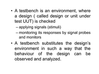 • A testbench is an environment, where
a design ( called design or unit under
test UUT) is checked
– applying signals (stimuli)
– monitoring its responses by signal probes
and monitors
• A testbench substitutes the design’s
environment in such a way that the
behaviour of the design can be
observed and analyzed.
 