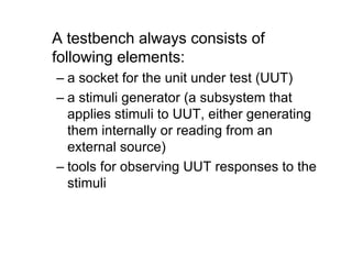 A testbench always consists of
following elements:
– a socket for the unit under test (UUT)
– a stimuli generator (a subsystem that
applies stimuli to UUT, either generating
them internally or reading from an
external source)
– tools for observing UUT responses to the
stimuli
 