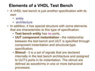 • A VHDL test bench is just another specification with its
own
• entity
• architecture
• In addition, it has special structure with some elements
that are characteristic to this type of specification:
• Test bench entity has no ports,
• UUT component instantiation - the relationship
between the test bench and UUT is specified through
component instantiation and structural-type
specification,
• Stimuli - it is a set of signals that are declared
internally in the test bench architecture and assigned
to UUT's ports in its instantiation. The stimuli are
defined as waveforms in one or more behavioral
processes.
Elements of a VHDL Test Bench
 