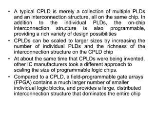 • A typical CPLD is merely a collection of multiple PLDs
and an interconnection structure, all on the same chip. In
addition to the individual PLDs, the on-chip
interconnection structure is also programmable,
providing a rich variety of design possibilities
• CPLDs can be scaled to larger sizes by increasing the
number of individual PLDs and the richness of the
interconnection structure on the CPLD chip
• At about the same time that CPLDs were being invented,
other IC manufacturers took a different approach to
scaling the size of programmable logic chips.
• Compared to a CPLD, a field-programmable gate arrays
(FPGA) contains a much larger number of smaller
individual logic blocks, and provides a large, distributed
interconnection structure that dominates the entire chip
 