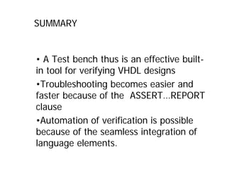 SUMMARY
• A Test bench thus is an effective built-
in tool for verifying VHDL designs
•Troubleshooting becomes easier and
faster because of the ASSERT…REPORT
clause
•Automation of verification is possible
because of the seamless integration of
language elements.
 