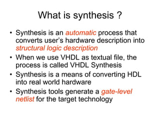 What is synthesis ?
• Synthesis is an automatic process that
converts user’s hardware description into
structural logic description
• When we use VHDL as textual file, the
process is called VHDL Synthesis
• Synthesis is a means of converting HDL
into real world hardware
• Synthesis tools generate a gate-level
netlist for the target technology
 