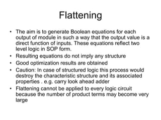 Flattening
• The aim is to generate Boolean equations for each
output of module in such a way that the output value is a
direct function of inputs. These equations reflect two
level logic in SOP form.
• Resulting equations do not imply any structure
• Good optimization results are obtained
• Caution: In case of structured logic this process would
destroy the characteristic structure and its associated
properties . e.g. carry look ahead adder
• Flattening cannot be applied to every logic circuit
because the number of product terms may become very
large
 