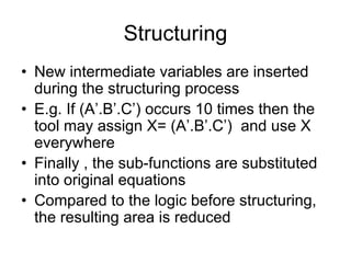 Structuring
• New intermediate variables are inserted
during the structuring process
• E.g. If (A’.B’.C’) occurs 10 times then the
tool may assign X= (A’.B’.C’) and use X
everywhere
• Finally , the sub-functions are substituted
into original equations
• Compared to the logic before structuring,
the resulting area is reduced
 