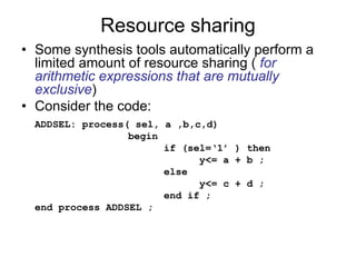 Resource sharing
• Some synthesis tools automatically perform a
limited amount of resource sharing ( for
arithmetic expressions that are mutually
exclusive)
• Consider the code:
ADDSEL: process( sel, a ,b,c,d)
begin
if (sel=‘1’ ) then
y<= a + b ;
else
y<= c + d ;
end if ;
end process ADDSEL ;
 