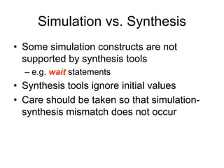 Simulation vs. Synthesis
• Some simulation constructs are not
supported by synthesis tools
– e.g. wait statements
• Synthesis tools ignore initial values
• Care should be taken so that simulation-
synthesis mismatch does not occur
 