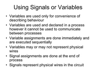 Using Signals or Variables
• Variables are used only for convenience of
describing behaviour
• Variables are used and declared in a process
however it cannot be used to communicate
between processes
• Variable assignments are done immediately and
are executed sequentially
• Variables may or may not represent physical
wires
• Signal assignments are done at the end of
process
• Signals represent physical wires in the circuit
 