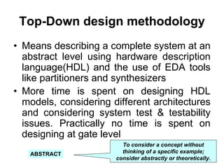 Top-Down design methodology
• Means describing a complete system at an
abstract level using hardware description
language(HDL) and the use of EDA tools
like partitioners and synthesizers
• More time is spent on designing HDL
models, considering different architectures
and considering system test & testability
issues. Practically no time is spent on
designing at gate level
To consider a concept without
thinking of a specific example;
consider abstractly or theoretically.
ABSTRACT
 