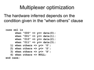 Multiplexer optimization
case sel is
when “000” => y<= data(0);
when “001” => y<= data(1);
when “010” => y<= data(2);
when “011” => y<= data(3);
1) when others => y<= ‘0’;
2) when others => y<= ‘Z’;
3) when others => y<= ‘X’;
4) when others => NULL;
end case;
The hardware inferred depends on the
condition given in the “when others” clause
 